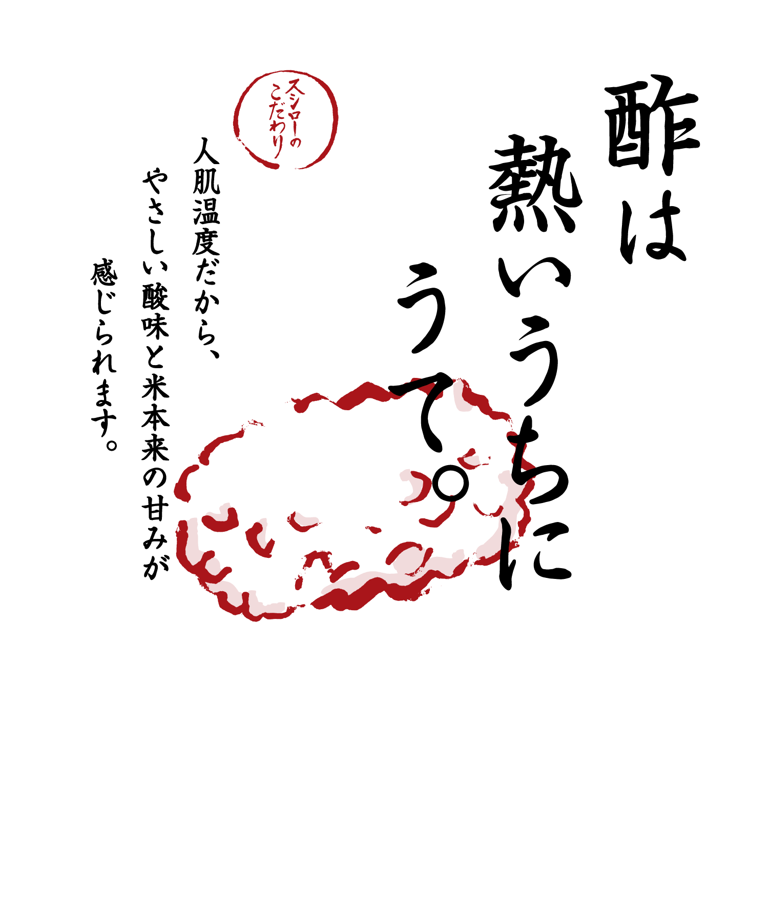 酢は熱いうちにうて。 スシローのこだわり 人肌温度だから、やさしい酸味と米本来の甘みが感じられます。 ※人肌温度でのご提供は一部商品（「スシロー海鮮巻き重ね」を含む）を除きます。※時期により、通常のしゃりが「赤しゃり」に変更となる場合があります。