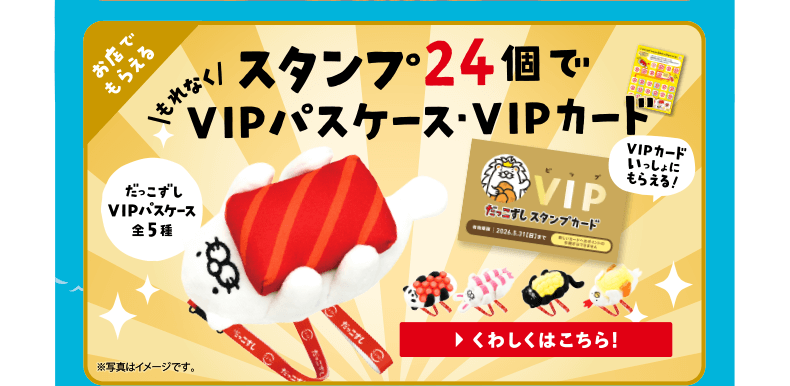 お店でもらえる｜スタンプ24個でもれなくVIPパスケース・VIPカード | だっこずしVIPパスケース全5種｜VIPカードいっしょにもらえる！｜くわしくはこちら！※写真はイメージです。