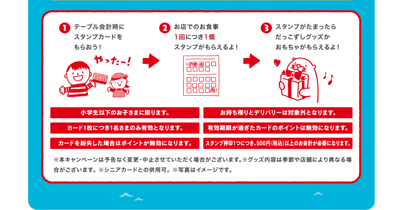 テーブル会計時にスタンプカードをもらおう！お店でのお食事1回につき1個スタンプがもらえるよ！スタンプがたまったらだっこずしグッズかおもちゃがもらえるよ！ | 小学生以下のお子さまに限ります。 | お持ち帰りとデリバリーは対象外となります。 | カード1枚につき1名さまのみ有効となります。 | 有効期限が過ぎたカードのポイントは無効になります。 | カードを紛失した場合はポイントが無効になります。 | スタンプ押印1つにつき、500円（税込）以上のお会計が必要になります。※本キャンペーンは予告なく変更・中止させていただく場合がございます。※グッズ内容は季節や店舗により異なる場合がございます。※シニアカードとの併用可。※写真はイメージです。