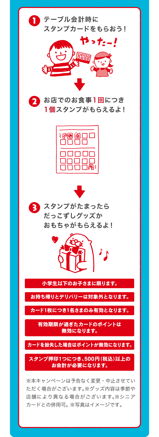 テーブル会計時にスタンプカードをもらおう！お店でのお食事1回につき1個スタンプがもらえるよ！スタンプがたまったらだっこずしグッズかおもちゃがもらえるよ！ | 小学生以下のお子さまに限ります。 | お持ち帰りとデリバリーは対象外となります。 | カード1枚につき1名さまのみ有効となります。 | 有効期限が過ぎたカードのポイントは無効になります。 | カードを紛失した場合はポイントが無効になります。 | スタンプ押印1つにつき、500円（税込）以上のお会計が必要になります。※本キャンペーンは予告なく変更・中止させていただく場合がございます。※グッズ内容は季節や店舗により異なる場合がございます。※シニアカードとの併用可。※写真はイメージです。